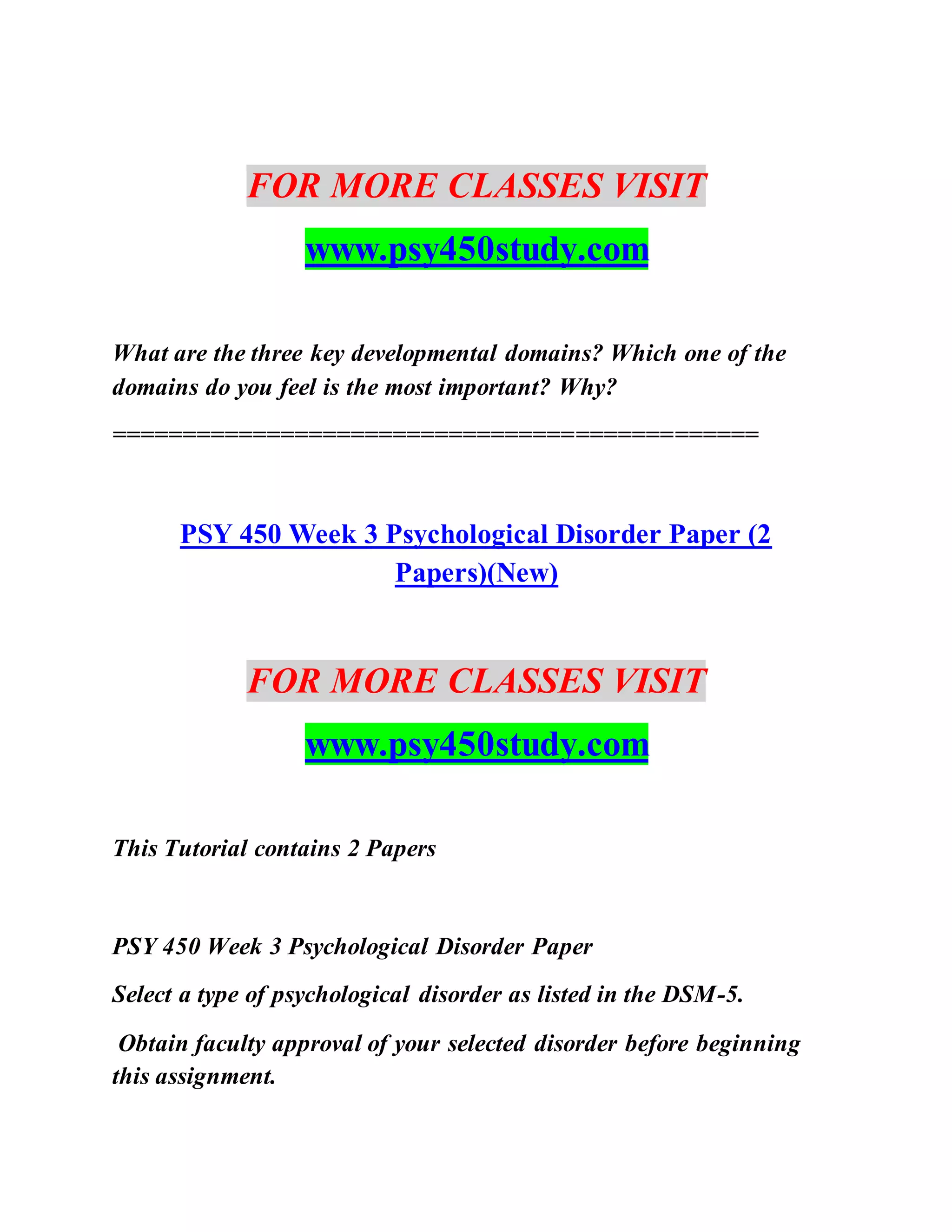 FOR MORE CLASSES VISIT
www.psy450study.com
What are the three key developmental domains? Which one of the
domains do you feel is the most important? Why?
==============================================
PSY 450 Week 3 Psychological Disorder Paper (2
Papers)(New)
FOR MORE CLASSES VISIT
www.psy450study.com
This Tutorial contains 2 Papers
PSY 450 Week 3 Psychological Disorder Paper
Select a type of psychological disorder as listed in the DSM-5.
Obtain faculty approval of your selected disorder before beginning
this assignment.
 