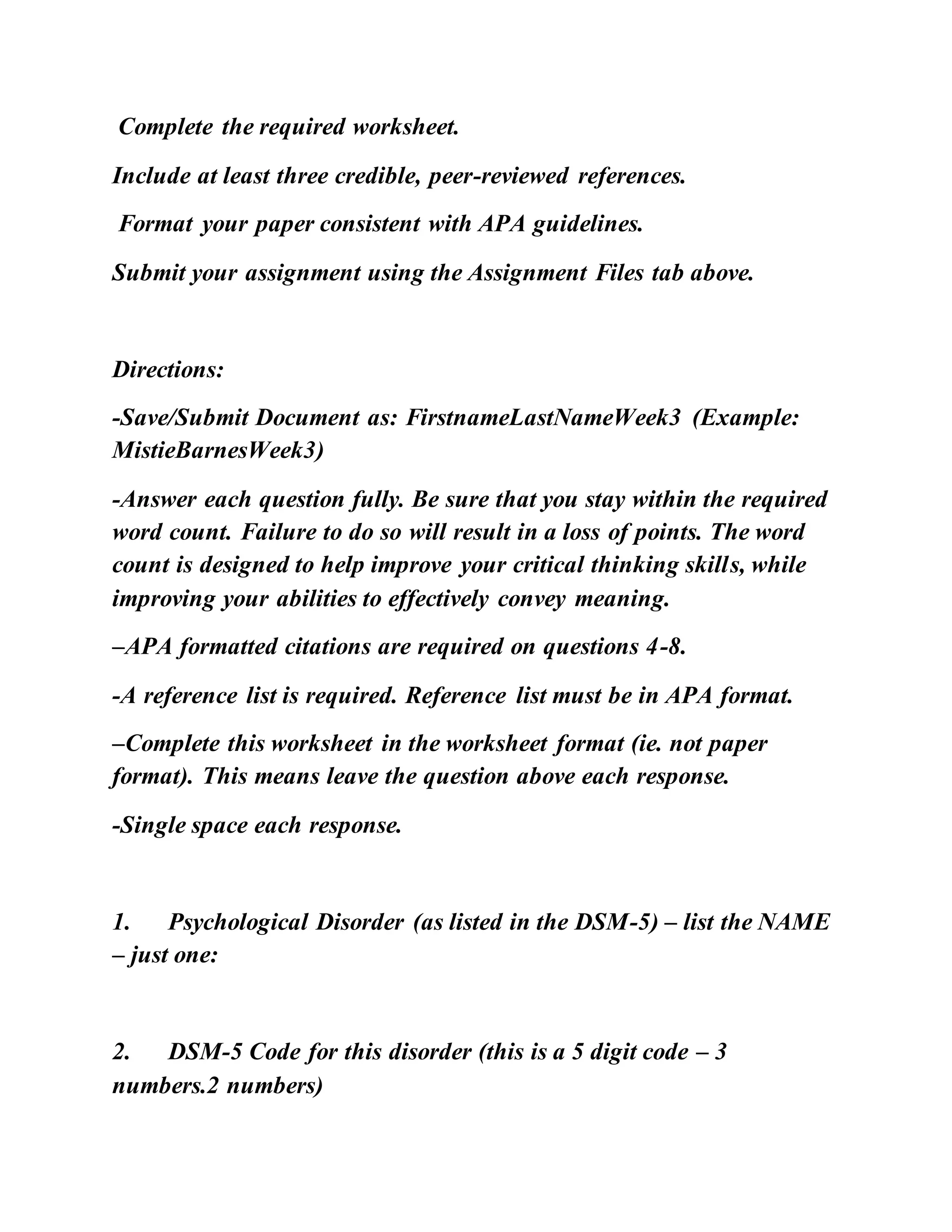 Complete the required worksheet.
Include at least three credible, peer-reviewed references.
Format your paper consistent with APA guidelines.
Submit your assignment using the Assignment Files tab above.
Directions:
-Save/Submit Document as: FirstnameLastNameWeek3 (Example:
MistieBarnesWeek3)
-Answer each question fully. Be sure that you stay within the required
word count. Failure to do so will result in a loss of points. The word
count is designed to help improve your critical thinking skills, while
improving your abilities to effectively convey meaning.
–APA formatted citations are required on questions 4-8.
-A reference list is required. Reference list must be in APA format.
–Complete this worksheet in the worksheet format (ie. not paper
format). This means leave the question above each response.
-Single space each response.
1. Psychological Disorder (as listed in the DSM-5) – list the NAME
– just one:
2. DSM-5 Code for this disorder (this is a 5 digit code – 3
numbers.2 numbers)
 