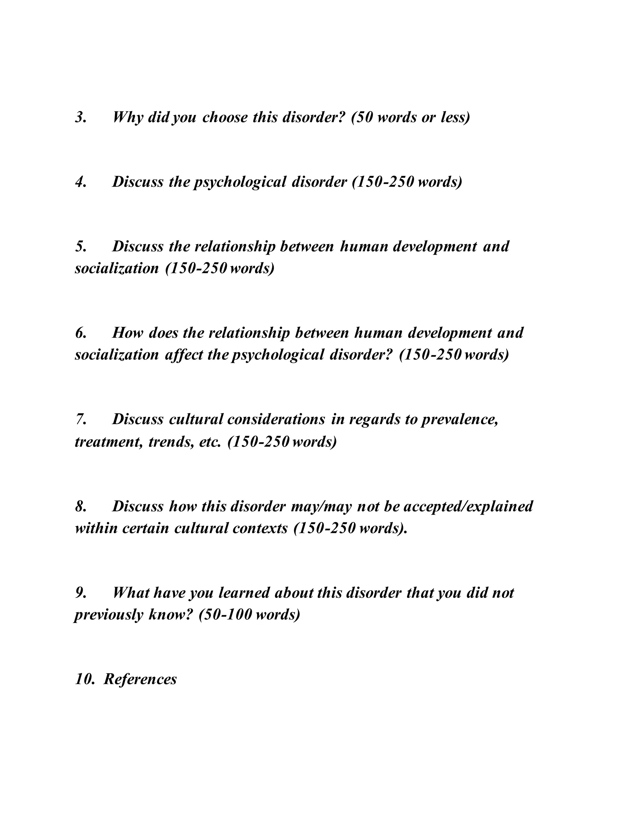 3. Why did you choose this disorder? (50 words or less)
4. Discuss the psychological disorder (150-250 words)
5. Discuss the relationship between human development and
socialization (150-250 words)
6. How does the relationship between human development and
socialization affect the psychological disorder? (150-250 words)
7. Discuss cultural considerations in regards to prevalence,
treatment, trends, etc. (150-250 words)
8. Discuss how this disorder may/may not be accepted/explained
within certain cultural contexts (150-250 words).
9. What have you learned about this disorder that you did not
previously know? (50-100 words)
10. References
 