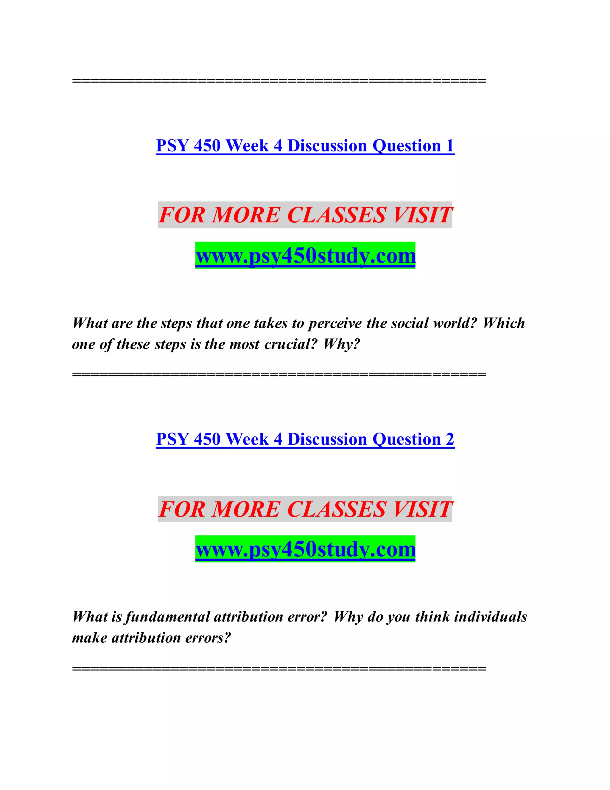 ==============================================
PSY 450 Week 4 Discussion Question 1
FOR MORE CLASSES VISIT
www.psy450study.com
What are the steps that one takes to perceive the social world? Which
one of these steps is the most crucial? Why?
==============================================
PSY 450 Week 4 Discussion Question 2
FOR MORE CLASSES VISIT
www.psy450study.com
What is fundamental attribution error? Why do you think individuals
make attribution errors?
==============================================
 