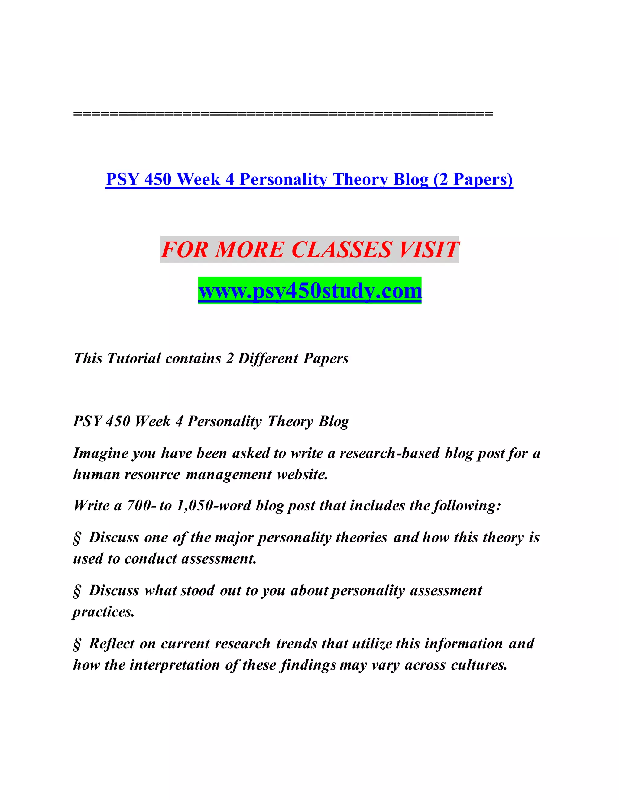 ==============================================
PSY 450 Week 4 Personality Theory Blog (2 Papers)
FOR MORE CLASSES VISIT
www.psy450study.com
This Tutorial contains 2 Different Papers
PSY 450 Week 4 Personality Theory Blog
Imagine you have been asked to write a research-based blog post for a
human resource management website.
Write a 700- to 1,050-word blog post that includes the following:
§ Discuss one of the major personality theories and how this theory is
used to conduct assessment.
§ Discuss what stood out to you about personality assessment
practices.
§ Reflect on current research trends that utilize this information and
how the interpretation of these findings may vary across cultures.
 