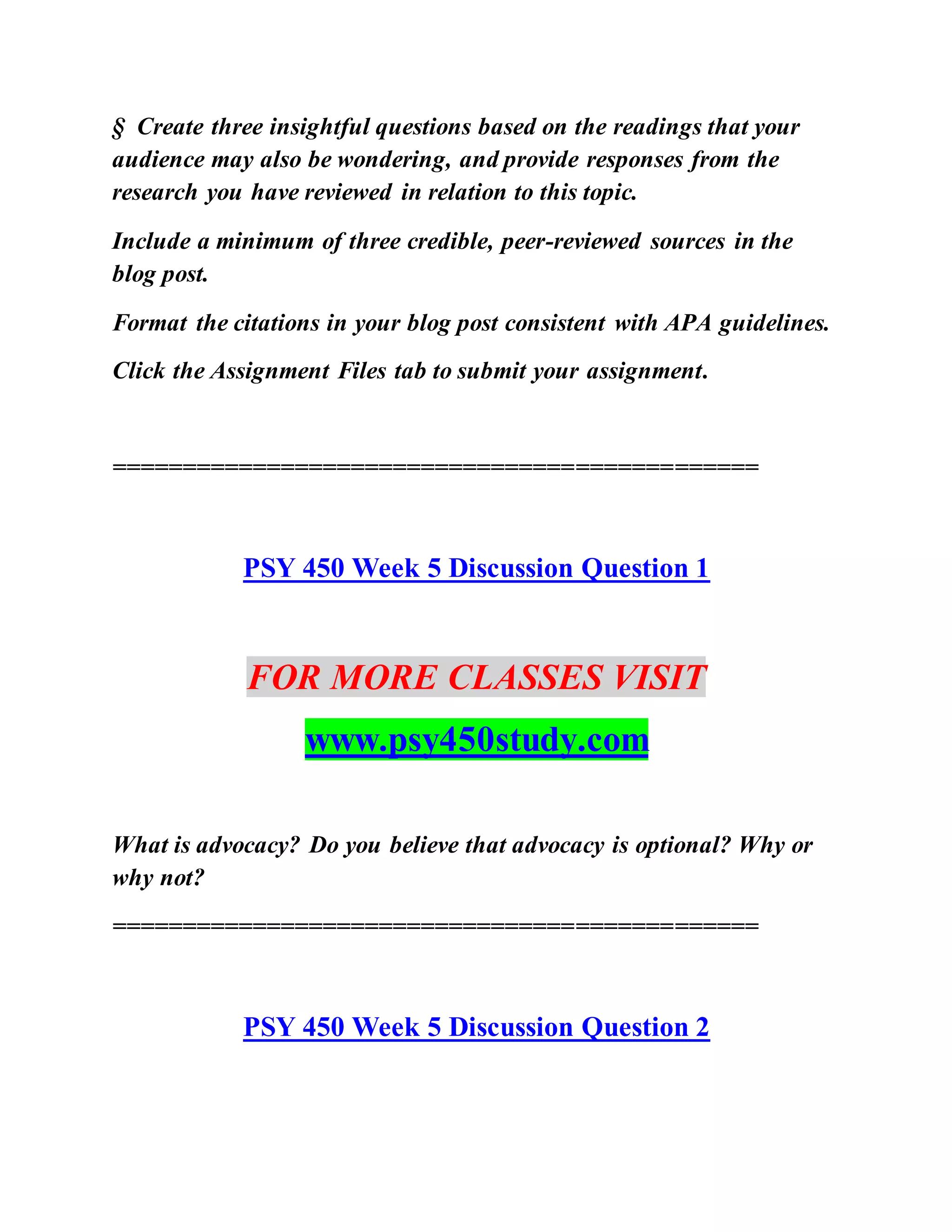 § Create three insightful questions based on the readings that your
audience may also be wondering, and provide responses from the
research you have reviewed in relation to this topic.
Include a minimum of three credible, peer-reviewed sources in the
blog post.
Format the citations in your blog post consistent with APA guidelines.
Click the Assignment Files tab to submit your assignment.
==============================================
PSY 450 Week 5 Discussion Question 1
FOR MORE CLASSES VISIT
www.psy450study.com
What is advocacy? Do you believe that advocacy is optional? Why or
why not?
==============================================
PSY 450 Week 5 Discussion Question 2
 