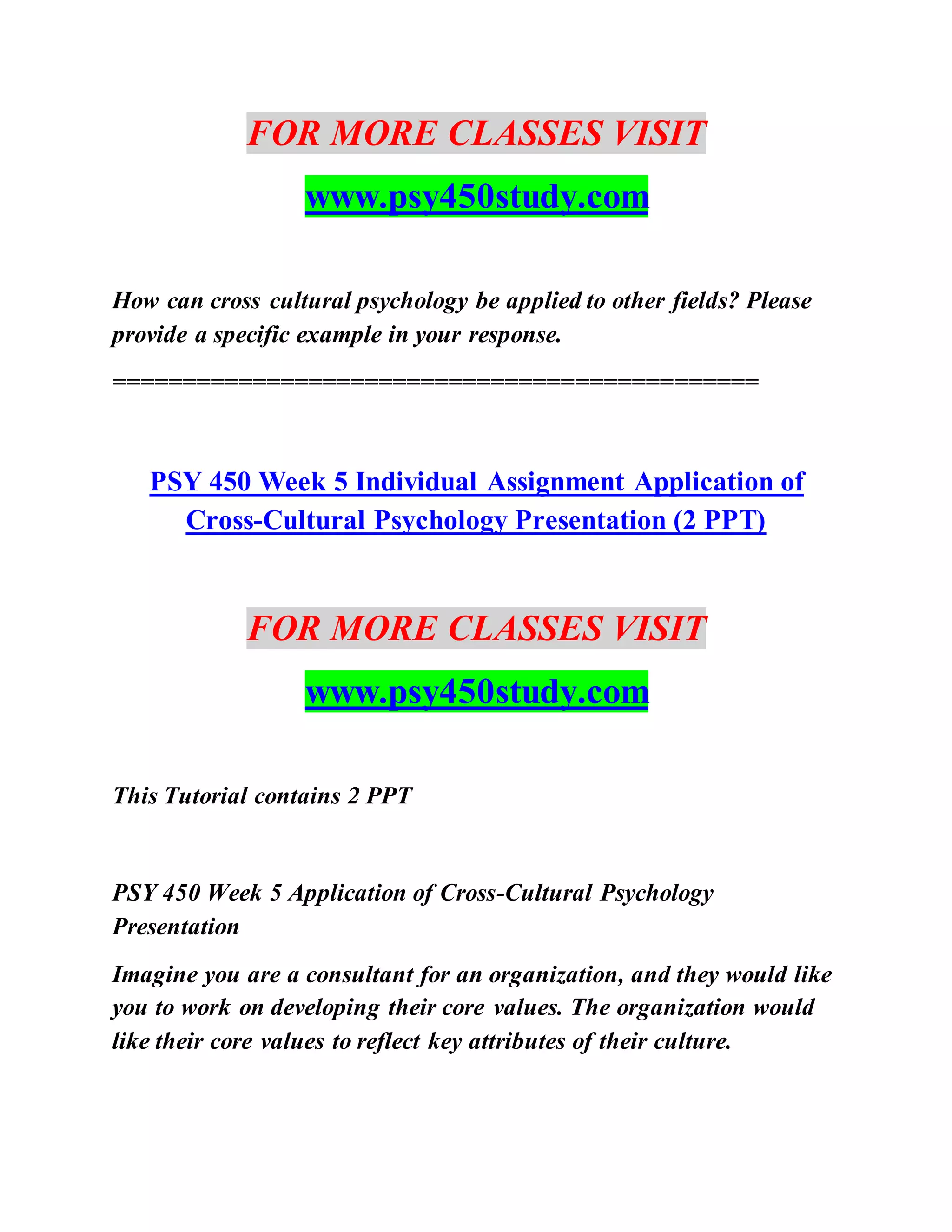 FOR MORE CLASSES VISIT
www.psy450study.com
How can cross cultural psychology be applied to other fields? Please
provide a specific example in your response.
==============================================
PSY 450 Week 5 Individual Assignment Application of
Cross-Cultural Psychology Presentation (2 PPT)
FOR MORE CLASSES VISIT
www.psy450study.com
This Tutorial contains 2 PPT
PSY 450 Week 5 Application of Cross-Cultural Psychology
Presentation
Imagine you are a consultant for an organization, and they would like
you to work on developing their core values. The organization would
like their core values to reflect key attributes of their culture.
 