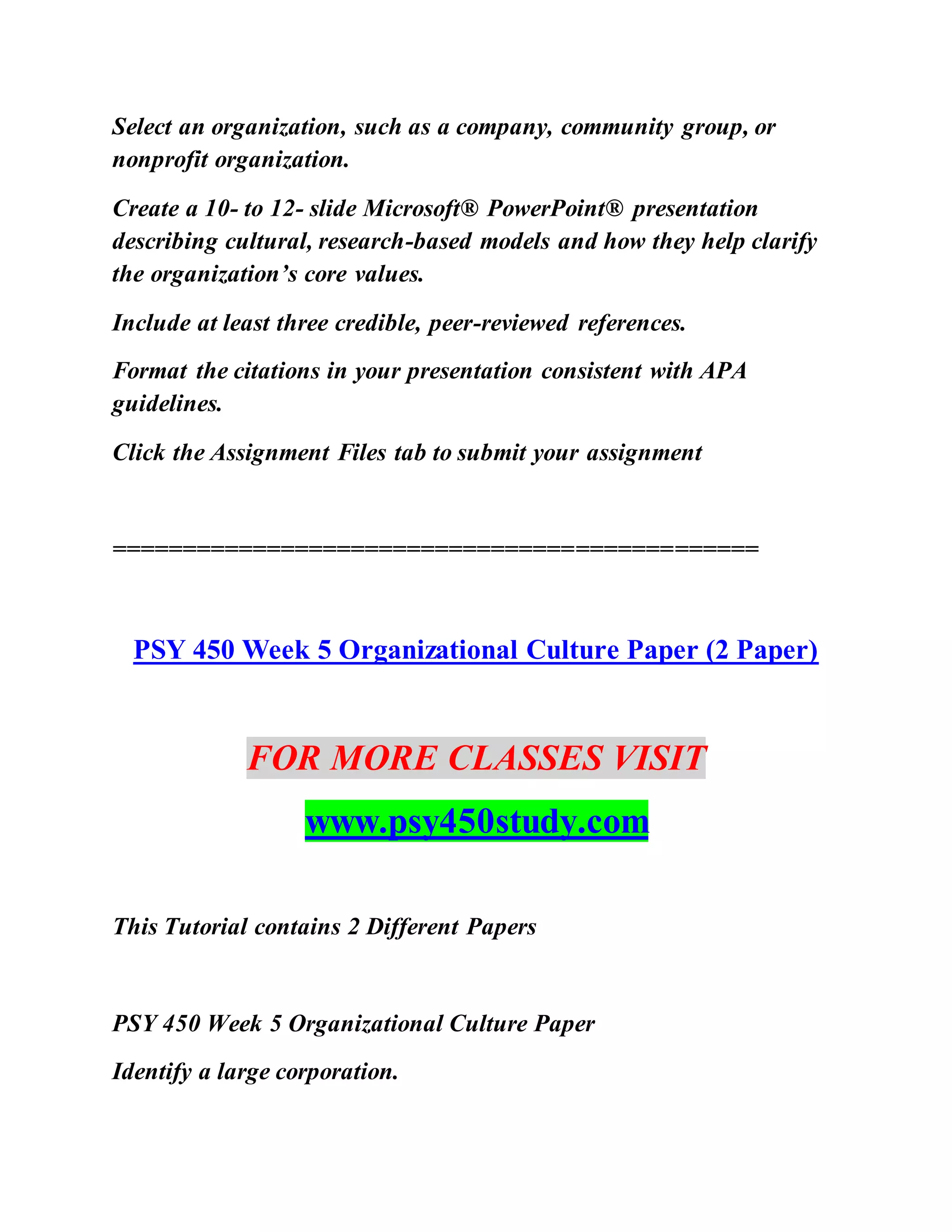 Select an organization, such as a company, community group, or
nonprofit organization.
Create a 10- to 12- slide Microsoft® PowerPoint® presentation
describing cultural, research-based models and how they help clarify
the organization’s core values.
Include at least three credible, peer-reviewed references.
Format the citations in your presentation consistent with APA
guidelines.
Click the Assignment Files tab to submit your assignment
==============================================
PSY 450 Week 5 Organizational Culture Paper (2 Paper)
FOR MORE CLASSES VISIT
www.psy450study.com
This Tutorial contains 2 Different Papers
PSY 450 Week 5 Organizational Culture Paper
Identify a large corporation.
 