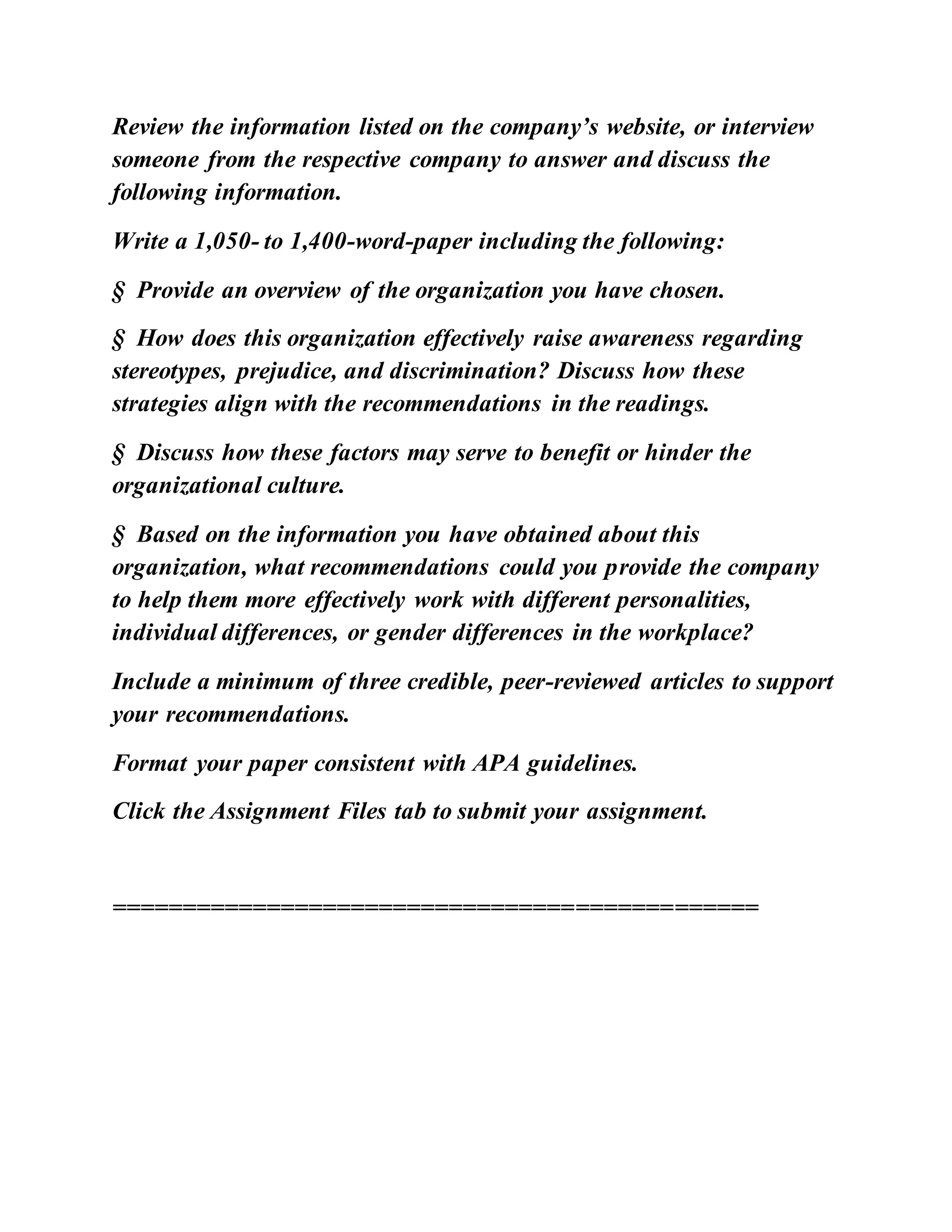 Review the information listed on the company’s website, or interview
someone from the respective company to answer and discuss the
following information.
Write a 1,050- to 1,400-word-paper including the following:
§ Provide an overview of the organization you have chosen.
§ How does this organization effectively raise awareness regarding
stereotypes, prejudice, and discrimination? Discuss how these
strategies align with the recommendations in the readings.
§ Discuss how these factors may serve to benefit or hinder the
organizational culture.
§ Based on the information you have obtained about this
organization, what recommendations could you provide the company
to help them more effectively work with different personalities,
individual differences, or gender differences in the workplace?
Include a minimum of three credible, peer-reviewed articles to support
your recommendations.
Format your paper consistent with APA guidelines.
Click the Assignment Files tab to submit your assignment.
==============================================
 