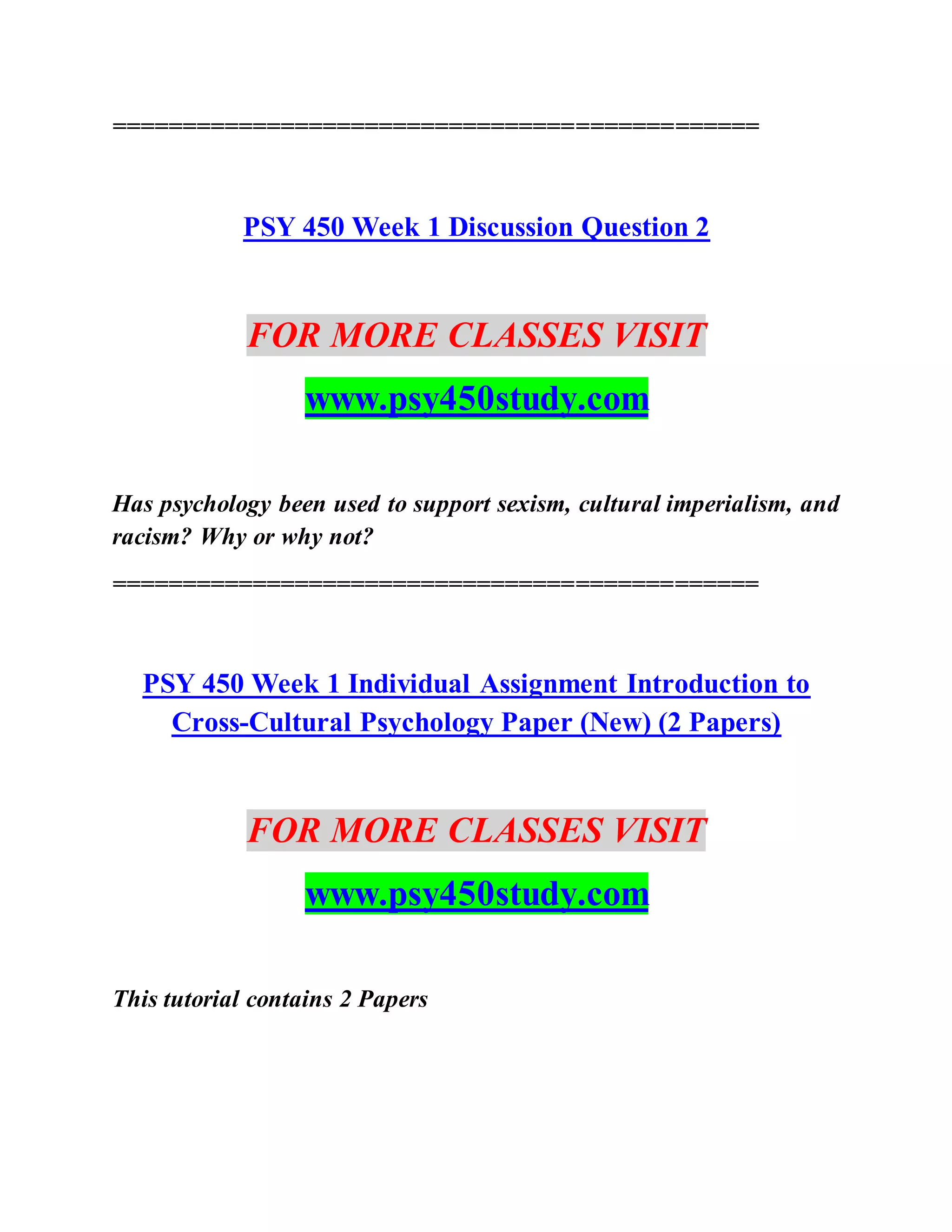 ==============================================
PSY 450 Week 1 Discussion Question 2
FOR MORE CLASSES VISIT
www.psy450study.com
Has psychology been used to support sexism, cultural imperialism, and
racism? Why or why not?
==============================================
PSY 450 Week 1 Individual Assignment Introduction to
Cross-Cultural Psychology Paper (New) (2 Papers)
FOR MORE CLASSES VISIT
www.psy450study.com
This tutorial contains 2 Papers
 