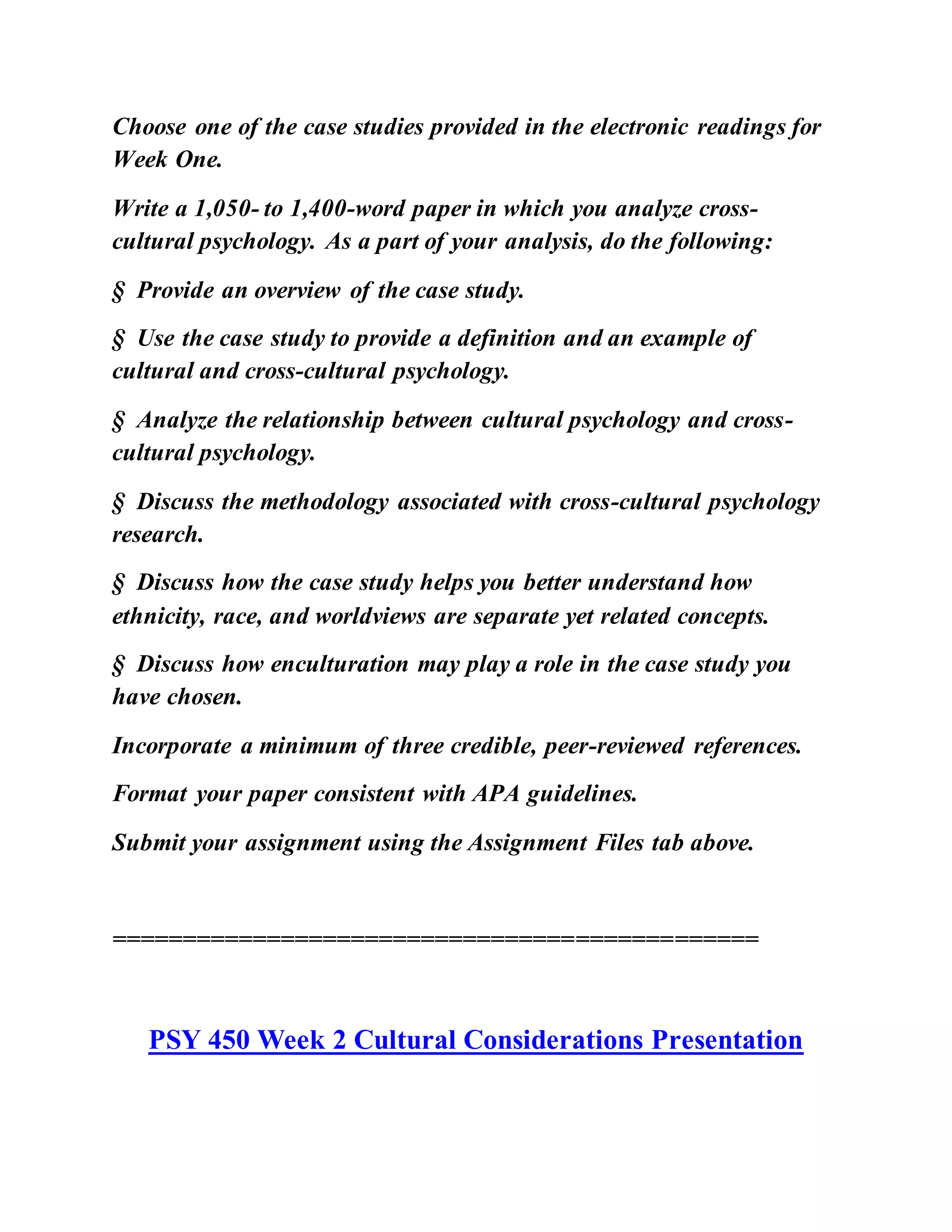 Choose one of the case studies provided in the electronic readings for
Week One.
Write a 1,050- to 1,400-word paper in which you analyze cross-
cultural psychology. As a part of your analysis, do the following:
§ Provide an overview of the case study.
§ Use the case study to provide a definition and an example of
cultural and cross-cultural psychology.
§ Analyze the relationship between cultural psychology and cross-
cultural psychology.
§ Discuss the methodology associated with cross-cultural psychology
research.
§ Discuss how the case study helps you better understand how
ethnicity, race, and worldviews are separate yet related concepts.
§ Discuss how enculturation may play a role in the case study you
have chosen.
Incorporate a minimum of three credible, peer-reviewed references.
Format your paper consistent with APA guidelines.
Submit your assignment using the Assignment Files tab above.
==============================================
PSY 450 Week 2 Cultural Considerations Presentation
 