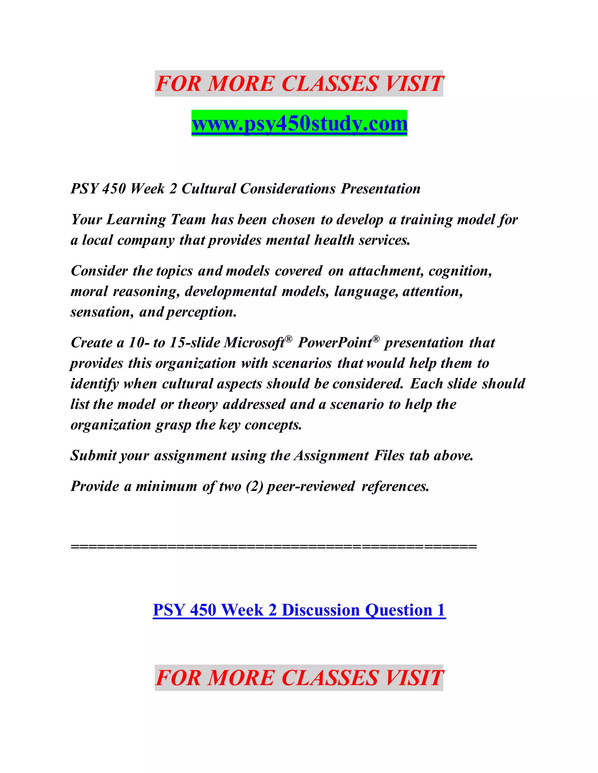 FOR MORE CLASSES VISIT
www.psy450study.com
PSY 450 Week 2 Cultural Considerations Presentation
Your Learning Team has been chosen to develop a training model for
a local company that provides mental health services.
Consider the topics and models covered on attachment, cognition,
moral reasoning, developmental models, language, attention,
sensation, and perception.
Create a 10- to 15-slide Microsoft® PowerPoint® presentation that
provides this organization with scenarios that would help them to
identify when cultural aspects should be considered. Each slide should
list the model or theory addressed and a scenario to help the
organization grasp the key concepts.
Submit your assignment using the Assignment Files tab above.
Provide a minimum of two (2) peer-reviewed references.
==============================================
PSY 450 Week 2 Discussion Question 1
FOR MORE CLASSES VISIT
 