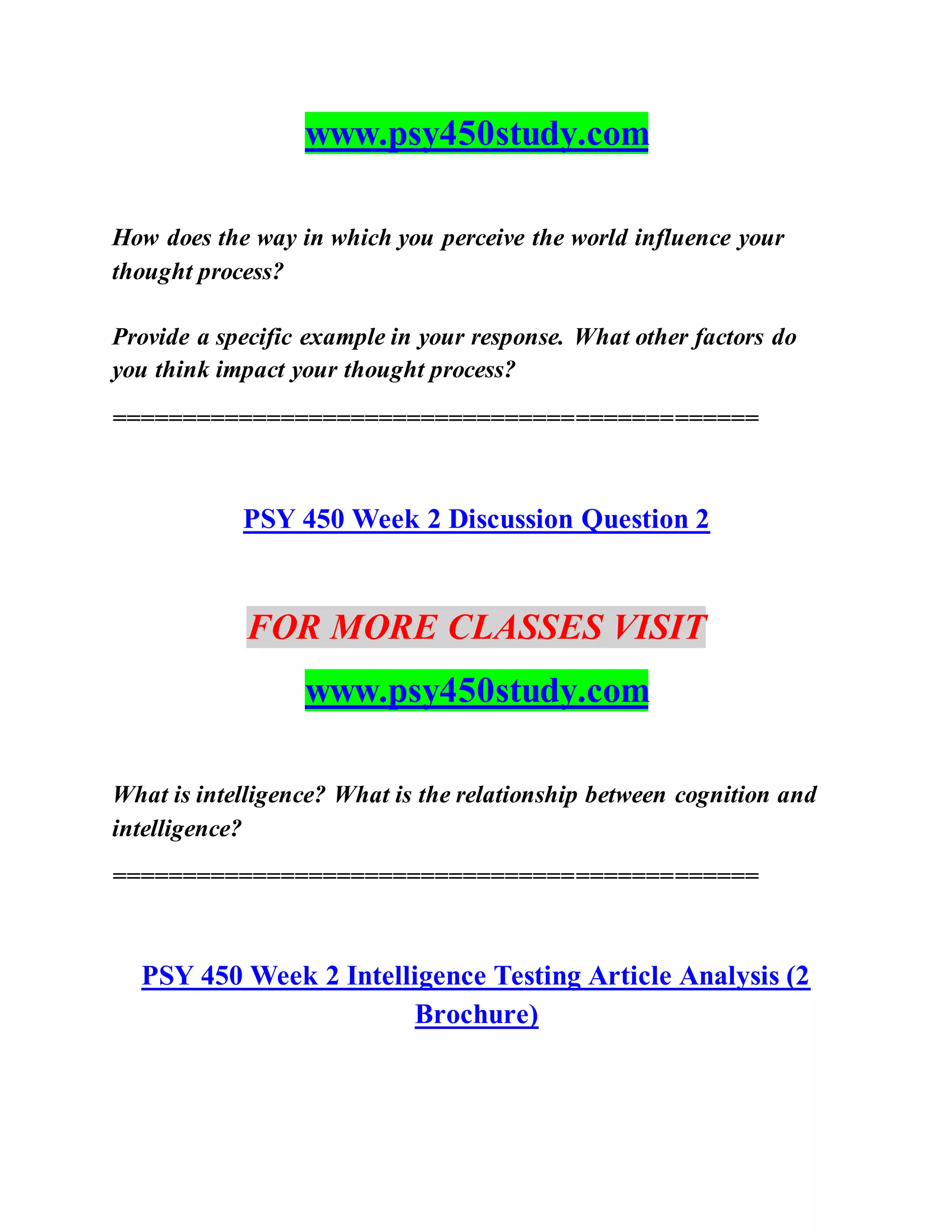 www.psy450study.com
How does the way in which you perceive the world influence your
thought process?
Provide a specific example in your response. What other factors do
you think impact your thought process?
==============================================
PSY 450 Week 2 Discussion Question 2
FOR MORE CLASSES VISIT
www.psy450study.com
What is intelligence? What is the relationship between cognition and
intelligence?
==============================================
PSY 450 Week 2 Intelligence Testing Article Analysis (2
Brochure)
 