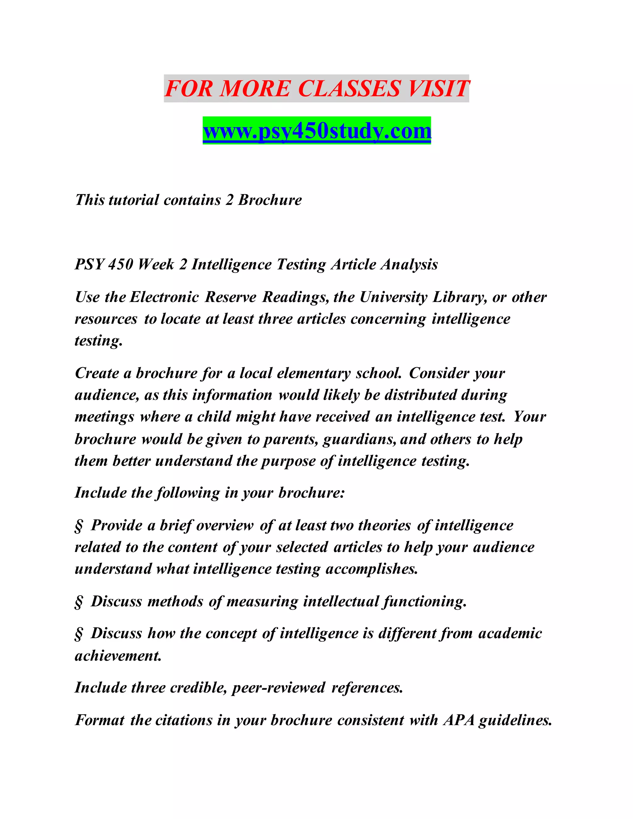 FOR MORE CLASSES VISIT
www.psy450study.com
This tutorial contains 2 Brochure
PSY 450 Week 2 Intelligence Testing Article Analysis
Use the Electronic Reserve Readings, the University Library, or other
resources to locate at least three articles concerning intelligence
testing.
Create a brochure for a local elementary school. Consider your
audience, as this information would likely be distributed during
meetings where a child might have received an intelligence test. Your
brochure would be given to parents, guardians, and others to help
them better understand the purpose of intelligence testing.
Include the following in your brochure:
§ Provide a brief overview of at least two theories of intelligence
related to the content of your selected articles to help your audience
understand what intelligence testing accomplishes.
§ Discuss methods of measuring intellectual functioning.
§ Discuss how the concept of intelligence is different from academic
achievement.
Include three credible, peer-reviewed references.
Format the citations in your brochure consistent with APA guidelines.
 