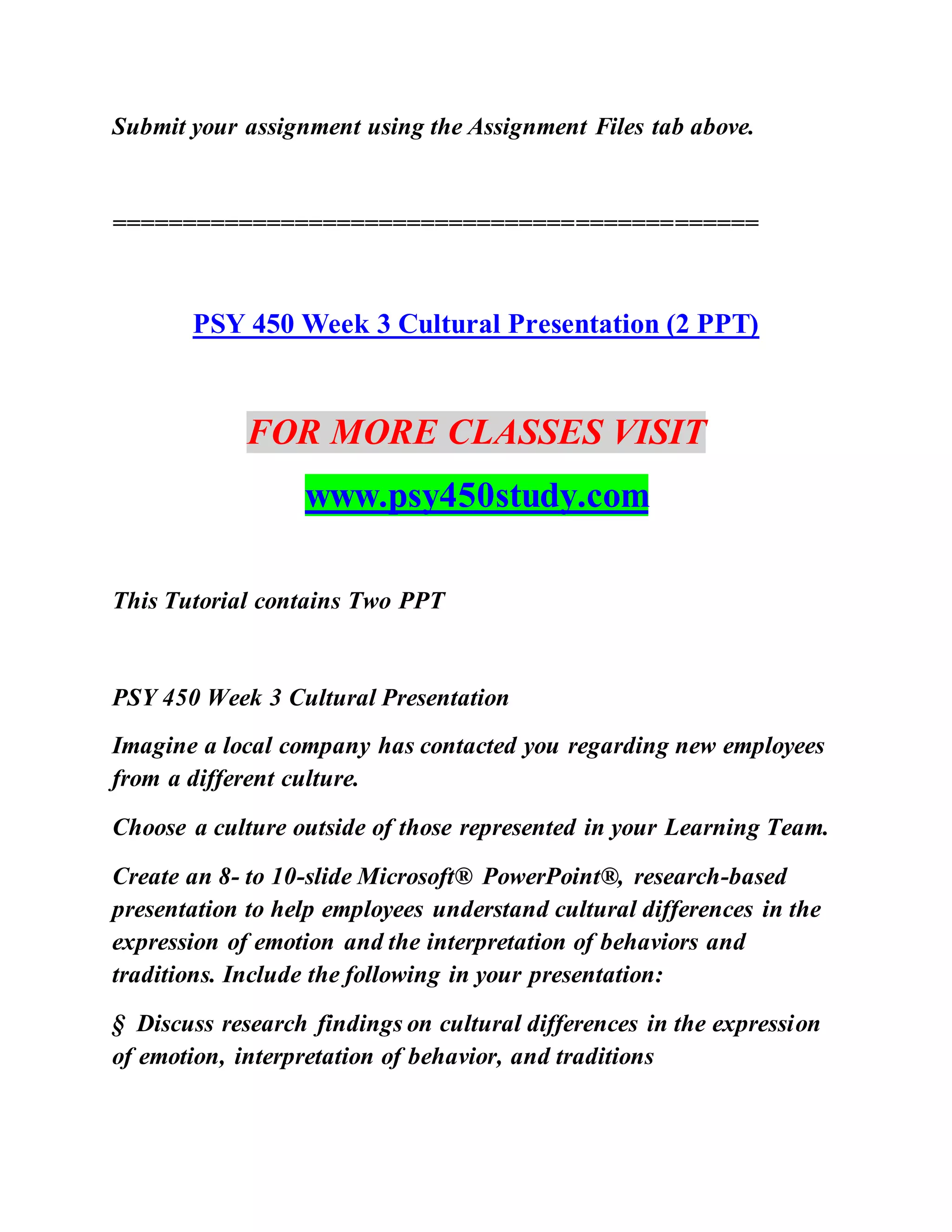 Submit your assignment using the Assignment Files tab above.
==============================================
PSY 450 Week 3 Cultural Presentation (2 PPT)
FOR MORE CLASSES VISIT
www.psy450study.com
This Tutorial contains Two PPT
PSY 450 Week 3 Cultural Presentation
Imagine a local company has contacted you regarding new employees
from a different culture.
Choose a culture outside of those represented in your Learning Team.
Create an 8- to 10-slide Microsoft® PowerPoint®, research-based
presentation to help employees understand cultural differences in the
expression of emotion and the interpretation of behaviors and
traditions. Include the following in your presentation:
§ Discuss research findings on cultural differences in the expression
of emotion, interpretation of behavior, and traditions
 