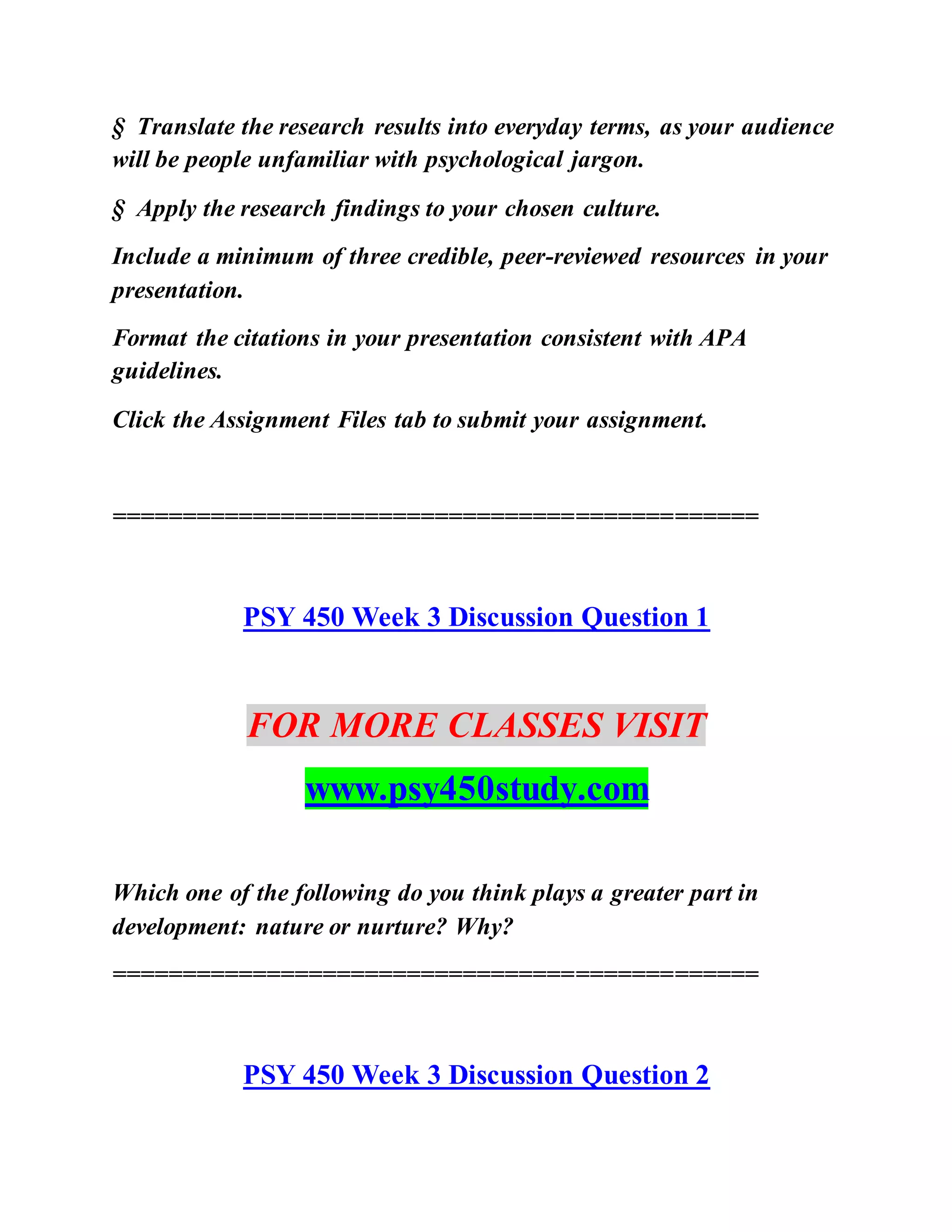 § Translate the research results into everyday terms, as your audience
will be people unfamiliar with psychological jargon.
§ Apply the research findings to your chosen culture.
Include a minimum of three credible, peer-reviewed resources in your
presentation.
Format the citations in your presentation consistent with APA
guidelines.
Click the Assignment Files tab to submit your assignment.
==============================================
PSY 450 Week 3 Discussion Question 1
FOR MORE CLASSES VISIT
www.psy450study.com
Which one of the following do you think plays a greater part in
development: nature or nurture? Why?
==============================================
PSY 450 Week 3 Discussion Question 2
 