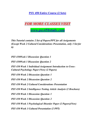 PSY 450 Entire Course (2 Sets)
FOR MORE CLASSES VISIT
www.psy450study.com
This Tutorial contains 2 Set of Papers/PPT for all Assignments
(Except Week 2 Cultural Considerations Presentation, only 1 Set for
it)
PSY 450Week 1 Discussion Question 1
PSY 450Week 1 Discussion Question 2
PSY 450 Week 1 Individual Assignment Introduction to Cross-
Cultural Psychology Paper (New) (2 Papers)
PSY 450 Week 2 Discussion Question 1
PSY 450 Week 2 Discussion Question 2
PSY 450 Week 2 Cultural Considerations Presentation
PSY 450 Week 2 Intelligence Testing Article Analysis (2 Brochure)
PSY 450 Week 3 Discussion Question 1
PSY 450 Week 3 Discussion Question 2
PSY 450 Week 3 Psychological Disorder Paper (2 Papers)(New)
PSY 450 Week 3 Cultural Presentation (2 PPT)
 