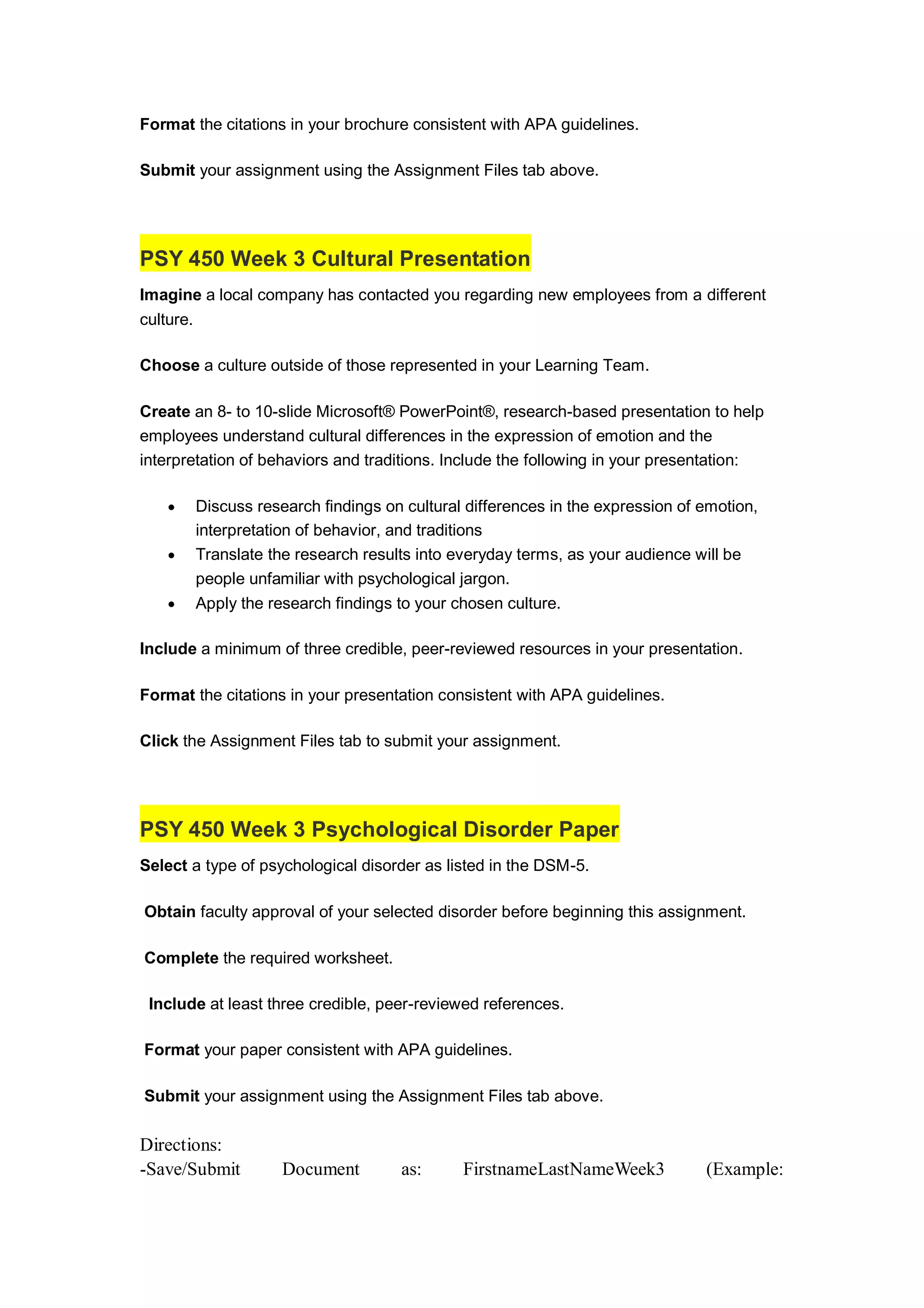 Format the citations in your brochure consistent with APA guidelines.
Submit your assignment using the Assignment Files tab above.
PSY 450 Week 3 Cultural Presentation
Imagine a local company has contacted you regarding new employees from a different
culture.
Choose a culture outside of those represented in your Learning Team.
Create an 8- to 10-slide Microsoft® PowerPoint®, research-based presentation to help
employees understand cultural differences in the expression of emotion and the
interpretation of behaviors and traditions. Include the following in your presentation:
 Discuss research findings on cultural differences in the expression of emotion,
interpretation of behavior, and traditions
 Translate the research results into everyday terms, as your audience will be
people unfamiliar with psychological jargon.
 Apply the research findings to your chosen culture.
Include a minimum of three credible, peer-reviewed resources in your presentation.
Format the citations in your presentation consistent with APA guidelines.
Click the Assignment Files tab to submit your assignment.
PSY 450 Week 3 Psychological Disorder Paper
Select a type of psychological disorder as listed in the DSM-5.
Obtain faculty approval of your selected disorder before beginning this assignment.
Complete the required worksheet.
Include at least three credible, peer-reviewed references.
Format your paper consistent with APA guidelines.
Submit your assignment using the Assignment Files tab above.
Directions:
-Save/Submit Document as: FirstnameLastNameWeek3 (Example:
 