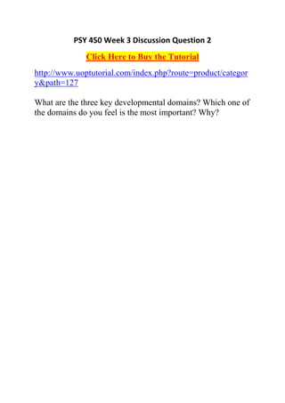 PSY 450 Week 3 Discussion Question 2
              Click Here to Buy the Tutorial
http://www.uoptutorial.com/index.php?route=product/categor
y&path=127

What are the three key developmental domains? Which one of
the domains do you feel is the most important? Why?
 