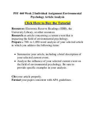 PSY 460 Week 2 Individual Assignment Environmental
            Psychology Article Analysis

           Click Here to Buy the Tutorial
Resources: Electronic Reserve Readings (ERR), the
University Library, or other resources
Research an article concerning a current event that is
impacting the field of environmental psychology.
Prepare a 700- to 1,050-word analysis of your selected article
in which you address the following items:


    Summarize your article, including a brief description of
    your selected current event.
    Analyze the influence of your selected current event on
    the field of environmental psychology. Be sure to
    provide specific examples in your analysis.


Cite your article properly.
Format your paper consistent with APA guidelines.
 