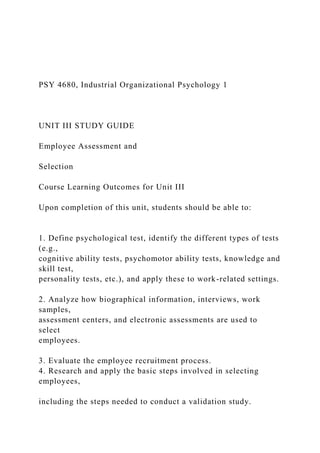 PSY 4680, Industrial Organizational Psychology 1
UNIT III STUDY GUIDE
Employee Assessment and
Selection
Course Learning Outcomes for Unit III
Upon completion of this unit, students should be able to:
1. Define psychological test, identify the different types of tests
(e.g.,
cognitive ability tests, psychomotor ability tests, knowledge and
skill test,
personality tests, etc.), and apply these to work-related settings.
2. Analyze how biographical information, interviews, work
samples,
assessment centers, and electronic assessments are used to
select
employees.
3. Evaluate the employee recruitment process.
4. Research and apply the basic steps involved in selecting
employees,
including the steps needed to conduct a validation study.
 