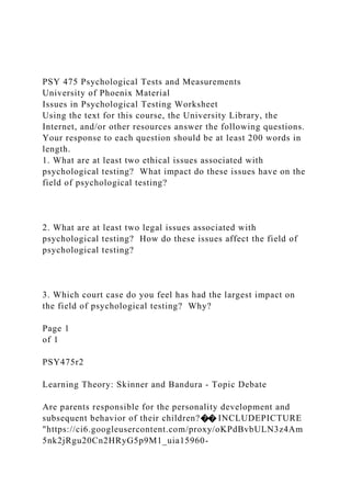 PSY 475 Psychological Tests and Measurements
University of Phoenix Material
Issues in Psychological Testing Worksheet
Using the text for this course, the University Library, the
Internet, and/or other resources answer the following questions.
Your response to each question should be at least 200 words in
length.
1. What are at least two ethical issues associated with
psychological testing? What impact do these issues have on the
field of psychological testing?
2. What are at least two legal issues associated with
psychological testing? How do these issues affect the field of
psychological testing?
3. Which court case do you feel has had the largest impact on
the field of psychological testing? Why?
Page 1
of 1
PSY475r2
Learning Theory: Skinner and Bandura - Topic Debate
Are parents responsible for the personality development and
subsequent behavior of their children?�� INCLUDEPICTURE
"https://ci6.googleusercontent.com/proxy/oKPdBvbULN3z4Am
5nk2jRgu20Cn2HRyG5p9M1_uia15960-
 