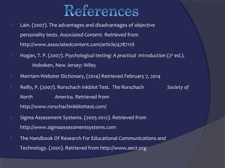 

Lain. (2007). The advantages and disadvantages of objective
personality tests. Associated Content. Retrieved from
http://www.associatedcontent.com/article/478711/t



Hogan, T. P. (2007). Psychological testing: A practical introduction (2nd ed.).
Hoboken, New Jersey: Wiley



Merriam-Webster Dictionary, (2014) Retrieved February 7, 2014



Reilly, P. (2007). Rorschach Inkblot Test. The Rorschach
North

America. Retrieved from

http://www.rorschachinkblottest.com/


Sigma Assessment Systems. (2005-2012). Retrieved from
http://www.sigmaassessmentsystems.com



The Handbook Of Research For Educational Communications and
Technology. (2001). Retrieved from http://www.aect.org

Society of

 