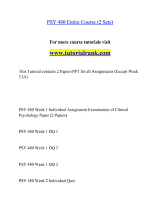 PSY 480 Entire Course (2 Sets)
For more course tutorials visit
www.tutorialrank.com
This Tutorial contains 2 Papers/PPT for all Assignments (Except Week
2 IA)
PSY 480 Week 1 Individual Assignment Examination of Clinical
Psychology Paper (2 Papers)
PSY 480 Week 1 DQ 1
PSY 480 Week 1 DQ 2
PSY 480 Week 1 DQ 3
PSY 480 Week 2 Individual Quiz
 
