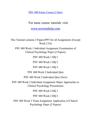 PSY 480 Entire Course (2 Sets)
For more course tutorials visit
www.newtonhelp.com
This Tutorial contains 2 Papers/PPT for all Assignments (Except
Week 2 IA)
PSY 480 Week 1 Individual Assignment Examination of
Clinical Psychology Paper (2 Papers)
PSY 480 Week 1 DQ 1
PSY 480 Week 1 DQ 2
PSY 480 Week 1 DQ 3
PSY 480 Week 2 Individual Quiz
PSY 480 Week 2 Individual Quiz (New)
PSY 480 Week 2 Individual Assignment Major Approaches to
Clinical Psychology Presentation
PSY 480 Week 2 DQ 1
PSY 480 Week 2 DQ 2
PSY 480 Week 3 Team Assignment Application of Clinical
Psychology Paper (2 Papers)
 