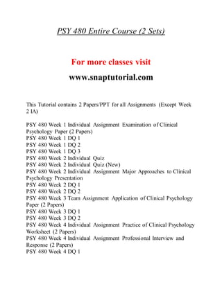 PSY 480 Entire Course (2 Sets)
For more classes visit
www.snaptutorial.com
This Tutorial contains 2 Papers/PPT for all Assignments (Except Week
2 IA)
PSY 480 Week 1 Individual Assignment Examination of Clinical
Psychology Paper (2 Papers)
PSY 480 Week 1 DQ 1
PSY 480 Week 1 DQ 2
PSY 480 Week 1 DQ 3
PSY 480 Week 2 Individual Quiz
PSY 480 Week 2 Individual Quiz (New)
PSY 480 Week 2 Individual Assignment Major Approaches to Clinical
Psychology Presentation
PSY 480 Week 2 DQ 1
PSY 480 Week 2 DQ 2
PSY 480 Week 3 Team Assignment Application of Clinical Psychology
Paper (2 Papers)
PSY 480 Week 3 DQ 1
PSY 480 Week 3 DQ 2
PSY 480 Week 4 Individual Assignment Practice of Clinical Psychology
Worksheet (2 Papers)
PSY 480 Week 4 Individual Assignment Professional Interview and
Response (2 Papers)
PSY 480 Week 4 DQ 1
 