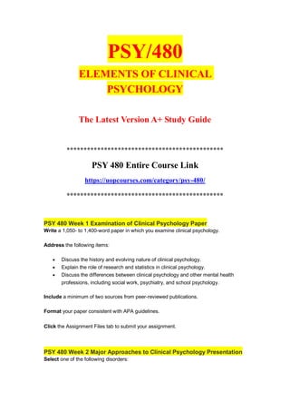 PSY/480
ELEMENTS OF CLINICAL
PSYCHOLOGY
The Latest Version A+ Study Guide
**********************************************
PSY 480 Entire Course Link
https://uopcourses.com/category/psy-480/
**********************************************
PSY 480 Week 1 Examination of Clinical Psychology Paper
Write a 1,050- to 1,400-word paper in which you examine clinical psychology.
Address the following items:
 Discuss the history and evolving nature of clinical psychology.
 Explain the role of research and statistics in clinical psychology.
 Discuss the differences between clinical psychology and other mental health
professions, including social work, psychiatry, and school psychology.
Include a minimum of two sources from peer-reviewed publications.
Format your paper consistent with APA guidelines.
Click the Assignment Files tab to submit your assignment.
PSY 480 Week 2 Major Approaches to Clinical Psychology Presentation
Select one of the following disorders:
 