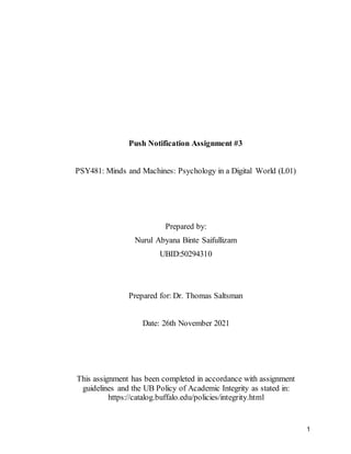 1
Push Notification Assignment #3
PSY481: Minds and Machines: Psychology in a Digital World (L01)
Prepared by:
Nurul Abyana Binte Saifullizam
UBID:50294310
Prepared for: Dr. Thomas Saltsman
Date: 26th November 2021
This assignment has been completed in accordance with assignment
guidelines and the UB Policy of Academic Integrity as stated in:
https://catalog.buffalo.edu/policies/integrity.html
 