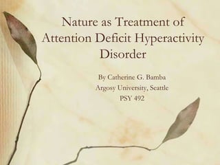 Nature as Treatment of
Attention Deficit Hyperactivity
          Disorder
           By Catherine G. Bamba
          Argosy University, Seattle
                  PSY 492
 