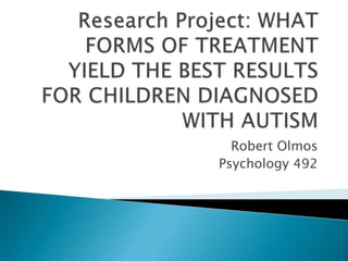 Research Project: WHAT FORMS OF TREATMENT YIELD THE BEST RESULTS FOR CHILDREN DIAGNOSED WITH AUTISM Robert Olmos Psychology 492 