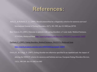 References:Attia, E., & Roberto, C. A. (2009). Should amenorrhea be a diagnostic criterion for anorexia nervosa?. International Journal of Eating Disorders, 42(7), 581-589. doi:10.1002/eat.20720Ben-Tomvin, D. (2001). Outcome in patients with eating disorders: a 5-year study. Medical Sciences, 357(9264), Retrieved from http://search.proquest.com/docview/199024931?accountid=34899Fairburn, C. (2003). Eating disorders. Medical Sciences, 361(9355), Retrieved from http://search.proquest.com/docview/199093684?accountid=34899Grave, R., & Calugi, S. (2007). Eating disorder not otherwise specified in an inpatient unit: the impact of altering the DSM-IV criteria for anorexia and bulimia nervosa. European Eating Disorders Review, 15(5), 340-349. doi:10.1002/erv.805