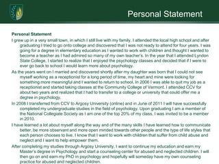 Personal StatementPersonal StatementI grew up in a very small town, in which I still live with my family. I attended the local high school and after graduating I tried to go onto college and discovered that I was not ready to attend for four years. I was going for a degree in elementary education as I wanted to work with children and thought I wanted to become a teacher as I had admired so many of my own teacher’s. In the year that I attended Lyndon State College, I started to realize that I enjoyed the psychology classes and decided that if I were to ever go back to school I would learn more about psychology. As the years went on I married and discovered shortly after my daughter was born that I could not see myself working as a receptionist for a long period of time, my heart and mine were looking for something more meaningful and I wanted to return to school. In 2006 I was able to quit my job as a receptionist and started taking classes at the Community College of Vermont. I attended CCV for about two years and realized that I had to transfer to a college or university that could offer me a degree in psychology. In 2008 I transferred from CCV to Argosy University (online) and in June of 2011 I will have successfully completed my undergraduate studies in the field of psychology. Upon graduating I am a member of the National Collegiate Society as I am one of the top 20% of my class, I was invited to be a member in 2010. I have learned a lot about myself along the way and of the many skills I have learned how to communicate better, be more observant and more open minded towards other people and the type of life styles that each person chooses to live. I know that I want to work with children that suffer from child abuse and neglect and I want to help empower them.After completing my studies through Argosy University, I want to continue my education and earn my Master’s degree in Psychology and start a counseling center for abused and neglected children. I will then go on and earn my PhD in psychology and hopefully will someday have my own counseling practice for abused and neglected children.