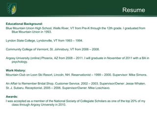 ResumeEducational Background:Blue Mountain Union High School, Wells River, VT from Pre-K through the 12th grade. I graduated from Blue Mountain Union in 1993.  Lyndon State College, Lyndonville, VT from 1993 – 1994. Community College of Vermont, St. Johnsbury, VT from 2006 – 2008. Argosy University (online) Phoenix, AZ from 2008 – 2011. I will graduate in November of 2011 with a BA in psychology. Work History:Mountain Club on Loon Ski Resort, Lincoln, NH. Reservationist – 1999 – 2000. Supervisor: Mike Simons. An Affair to Remember Bridal Shop. Customer Service. 2002 – 2003. Supervisor/Owner: Jesse Whalen.St. J. Subaru. Receptionist. 2005 – 2006. Supervisor/Owner: Mike Loschiavo. Awards:I was accepted as a member of the National Society of Collegiate Scholars as one of the top 20% of my class through Argosy University in 2010. 