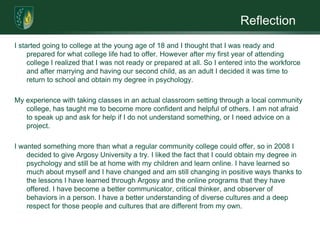 ReflectionI started going to college at the young age of 18 and I thought that I was ready and prepared for what college life had to offer. However after my first year of attending college I realized that I was not ready or prepared at all. So I entered into the workforce and after marrying and having our second child, as an adult I decided it was time to return to school and obtain my degree in psychology.My experience with taking classes in an actual classroom setting through a local community college, has taught me to become more confident and helpful of others. I am not afraid to speak up and ask for help if I do not understand something, or I need advice on a project.I wanted something more than what a regular community college could offer, so in 2008 I decided to give Argosy University a try. I liked the fact that I could obtain my degree in psychology and still be at home with my children and learn online. I have learned so much about myself and I have changed and am still changing in positive ways thanks to the lessons I have learned through Argosy and the online programs that they have offered. I have become a better communicator, critical thinker, and observer of behaviors in a person. I have a better understanding of diverse cultures and a deep respect for those people and cultures that are different from my own. 