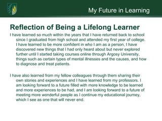 My Future in LearningReflection of Being a Lifelong LearnerI have learned so much within the years that I have returned back to school since I graduated from high school and attended my first year of college. I have learned to be more confident in who I am as a person, I have discovered new things that I had only heard about but never explored further until I started taking courses online through Argosy University, things such as certain types of mental illnesses and the causes, and how to diagnose and treat patients. I have also learned from my fellow colleagues through them sharing their own stories and experiences and I have learned from my professors. I am looking forward to a future filled with more knowledge to be learned and more experiences to be had, and I am looking forward to a future of meeting more wonderful people as I continue my educational journey, which I see as one that will never end.    