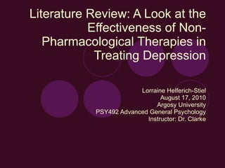 Literature Review: A Look at the Effectiveness of Non-Pharmacological Therapies in Treating Depression Lorraine Helferich-Stiel August 17, 2010 Argosy University PSY492 Advanced General Psychology Instructor: Dr. Clarke 
