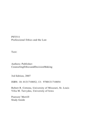 PSY511
Professional Ethics and the Law
Text:
Authors: Publisher:
CounselingEthicsandDecisionMaking
3rd Edition, 2007
ISBN: 10: 0131710052; 13: 9780131710054
Robert R. Cottone, University of Missouri, St. Louis
Vilia M. Tarvydas, University of Iowa
Pearson/ Merrill
Study Guide
 