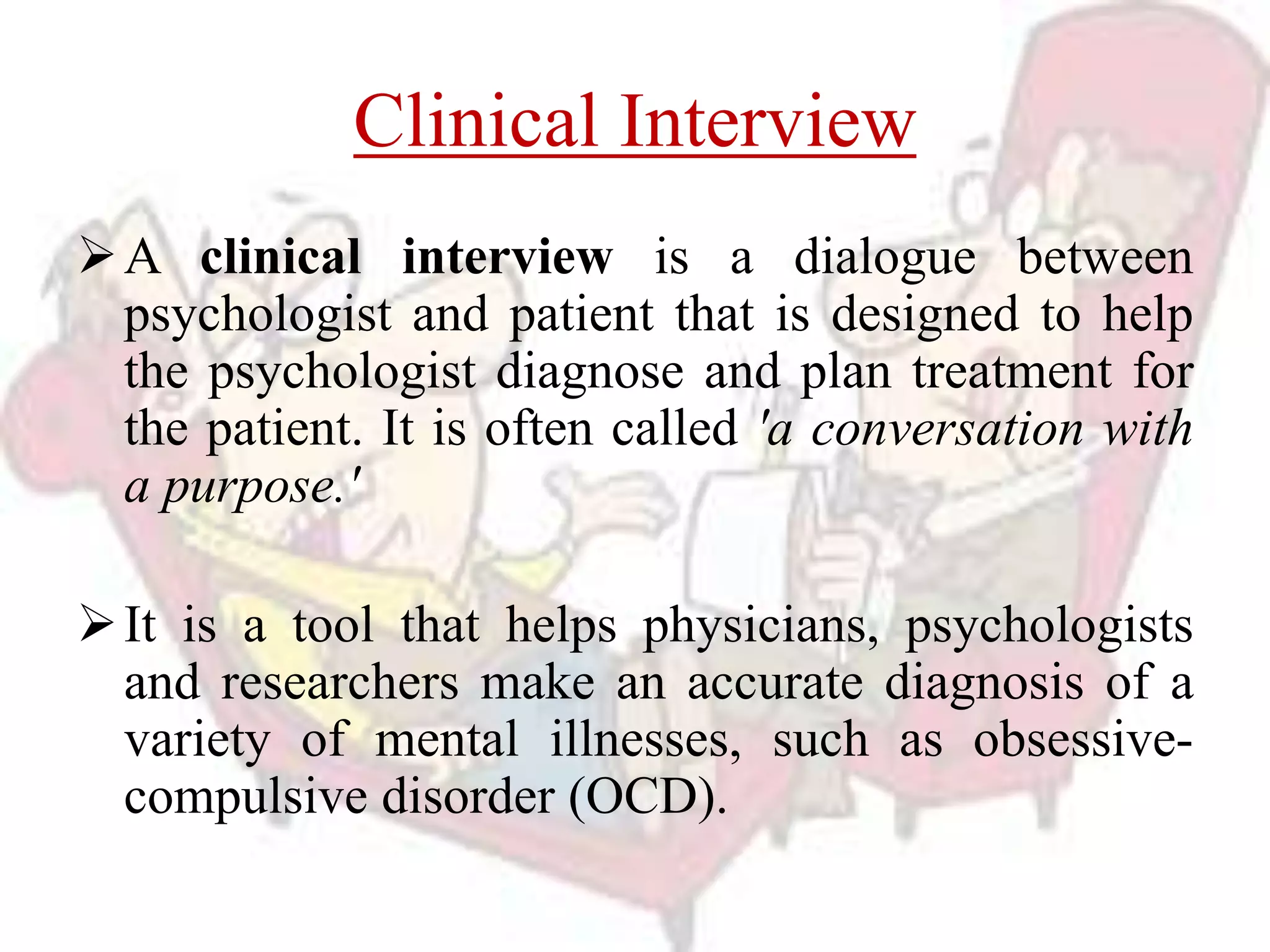 Clinical Interview
A clinical interview is a dialogue between
psychologist and patient that is designed to help
the psychologist diagnose and plan treatment for
the patient. It is often called 'a conversation with
a purpose.'
It is a tool that helps physicians, psychologists
and researchers make an accurate diagnosis of a
variety of mental illnesses, such as obsessive-
compulsive disorder (OCD).
 