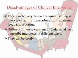 Disadvantages of Clinical Interviews
They can be very time-consuming: setting up,
interviewing, transcribing, analyzing,
feedback, reporting
Different interviewers may understand and
transcribe interviews in different ways.
They can be costly.
 
