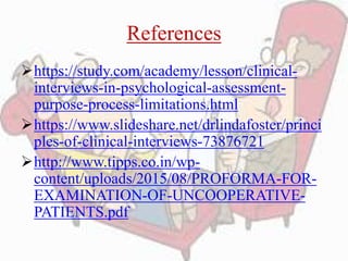 References
https://study.com/academy/lesson/clinical-
interviews-in-psychological-assessment-
purpose-process-limitations.html
https://www.slideshare.net/drlindafoster/princi
ples-of-clinical-interviews-73876721
http://www.tipps.co.in/wp-
content/uploads/2015/08/PROFORMA-FOR-
EXAMINATION-OF-UNCOOPERATIVE-
PATIENTS.pdf
 