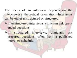 The focus of an interview depends on the
interviewer’s theoretical orientation. Interviews
can be either unstructured or structured:
In unstructured interviews, clinicians ask open-
ended questions.
In structured interviews, clinicians ask
prepared questions, often from a published
interview schedule.
 