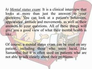 b) Mental status exam: It is a clinical interview that
looks at more than just the answers to your
questions. You can look at a patient's behaviors,
appearance, attitude and movements, as well as their
answers to your questions. All of these things will
give you a good view of what their mental health is
like.
Of course, a mental status exam can be used on any
patient, including those who seem lucid, like
Samantha, but it is often used on patients who are
not able to talk clearly about their problems.
 