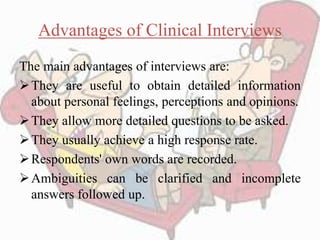 Advantages of Clinical Interviews
The main advantages of interviews are:
They are useful to obtain detailed information
about personal feelings, perceptions and opinions.
They allow more detailed questions to be asked.
They usually achieve a high response rate.
Respondents' own words are recorded.
Ambiguities can be clarified and incomplete
answers followed up.
 