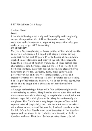 PSY 560 Allport Case Study
Student Name:
Date:
Read the following case study and thoroughly and completely
answer the questions that follow. Remember to use full
sentences and cite sources to support any contentions that you
make, using proper APA formatting.
CASE STUDY:
Mary is a 36-year-old stay-at-home mother of four children. She
is starting to become a bit bored with staying home, having
done that for the past 15 years. Prior to having children, Mary
worked in a credit union and enjoyed her job. She especially
liked the precision of number crunching. She has carried this
characteristic into her housekeeping chores. She tries to keep
her home spotless, even with four children. She cleans the two
bathrooms every day, vacuums, dusts, picks up toys, and
performs various and sundry cleaning chores. Clutter and
messiness bother her, and she is almost neurotic about cleaning.
She is a perfectionist and knows it. All of her friends agree, but
she is able to laugh at this quirk and not take herself too
seriously.
Although maintaining a house with four children might seem
overwhelming to others, Mary handles these chores fine and has
time (sometimes while cleaning) to keep in close touch with her
friends, especially with phone calls. Mary is continuously on
the phone. Her friends are a very important part of her social
support network, especially since she does not have coworkers
with whom to interact and because her husband travels a lot for
his job. Often, her friends seem more important to her than her
spouse and she seems to have a better relationship with them
than her husband. They describe her as being fiercely loyal,
 
