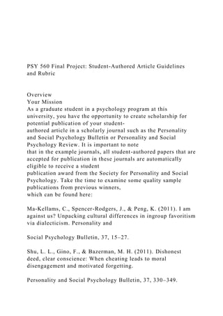 PSY 560 Final Project: Student-Authored Article Guidelines
and Rubric
Overview
Your Mission
As a graduate student in a psychology program at this
university, you have the opportunity to create scholarship for
potential publication of your student-
authored article in a scholarly journal such as the Personality
and Social Psychology Bulletin or Personality and Social
Psychology Review. It is important to note
that in the example journals, all student-authored papers that are
accepted for publication in these journals are automatically
eligible to receive a student
publication award from the Society for Personality and Social
Psychology. Take the time to examine some quality sample
publications from previous winners,
which can be found here:
Ma-Kellams, C., Spencer-Rodgers, J., & Peng, K. (2011). I am
against us? Unpacking cultural differences in ingroup favoritism
via dialecticism. Personality and
Social Psychology Bulletin, 37, 15–27.
Shu, L. L., Gino, F., & Bazerman, M. H. (2011). Dishonest
deed, clear conscience: When cheating leads to moral
disengagement and motivated forgetting.
Personality and Social Psychology Bulletin, 37, 330–349.
 