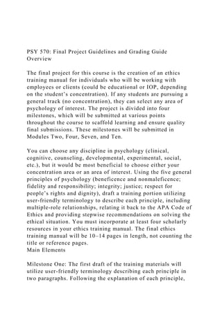 PSY 570: Final Project Guidelines and Grading Guide
Overview
The final project for this course is the creation of an ethics
training manual for individuals who will be working with
employees or clients (could be educational or IOP, depending
on the student’s concentration). If any students are pursuing a
general track (no concentration), they can select any area of
psychology of interest. The project is divided into four
milestones, which will be submitted at various points
throughout the course to scaffold learning and ensure quality
final submissions. These milestones will be submitted in
Modules Two, Four, Seven, and Ten.
You can choose any discipline in psychology (clinical,
cognitive, counseling, developmental, experimental, social,
etc.), but it would be most beneficial to choose either your
concentration area or an area of interest. Using the five general
principles of psychology (beneficence and nonmaleficence;
fidelity and responsibility; integrity; justice; respect for
people’s rights and dignity), draft a training portion utilizing
user-friendly terminology to describe each principle, including
multiple-role relationships, relating it back to the APA Code of
Ethics and providing stepwise recommendations on solving the
ethical situation. You must incorporate at least four scholarly
resources in your ethics training manual. The final ethics
training manual will be 10–14 pages in length, not counting the
title or reference pages.
Main Elements
Milestone One: The first draft of the training materials will
utilize user-friendly terminology describing each principle in
two paragraphs. Following the explanation of each principle,
 