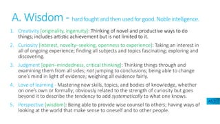 A. Wisdom - hardfoughtandthenusedforgood.Nobleintelligence.
1. Creativity [originality, ingenuity]: Thinking of novel and productive ways to do
things; includes artistic achievement but is not limited to it.
2. Curiosity [interest, novelty–seeking, openness to experience]: Taking an interest in
all of ongoing experience; finding all subjects and topics fascinating; exploring and
discovering.
3. Judgment [open–mindedness, critical thinking]: Thinking things through and
examining them from all sides; not jumping to conclusions; being able to change
one’s mind in light of evidence; weighing all evidence fairly.
4. Love of learning - Mastering new skills, topics, and bodies of knowledge, whether
on one’s own or formally; obviously related to the strength of curiosity but goes
beyond it to describe the tendency to add systematically to what one knows.
5. Perspective [wisdom]: Being able to provide wise counsel to others; having ways of
looking at the world that make sense to oneself and to other people.
A5.1
 