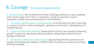 B. Courage -thecapacitytoovercomefear
6. Bravery [valor]: Not shrinking from threat, challenge, difficulty, or pain; speaking
up for what is right even if there is opposition; acting on convictions even if
unpopular; includes physical bravery but is not limited to it.
7. Persistence [perseverance, industriousness]: Finishing what one starts; persisting
in a course of action in spite of obstacles; “getting it out the door”; taking pleasure in
completing tasks.
8. Integrity [authenticity, honesty]: Speaking the truth but more broadly presenting
oneself in a genuine way; being without pretense; taking responsibility for one’s
feelings and actions.
9. Zest [vitality, enthusiasm, vigor, energy]: Approaching life with excitement and
energy; not doing things halfway or halfheartedly; living life as an adventure; feeling
alive and activated.
A5.2
 