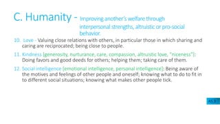 C. Humanity - Improvinganother’swelfarethrough
interpersonalstrengths, altruisticorpro-social
behavior.
10. Love - Valuing close relations with others, in particular those in which sharing and
caring are reciprocated; being close to people.
11. Kindness [generosity, nurturance, care, compassion, altruistic love, “niceness”]:
Doing favors and good deeds for others; helping them; taking care of them.
12. Social intelligence [emotional intelligence, personal intelligence]: Being aware of
the motives and feelings of other people and oneself; knowing what to do to fit in
to different social situations; knowing what makes other people tick.
A5.3
 