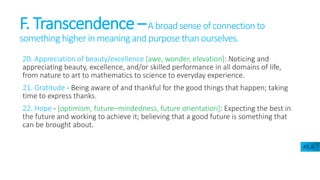 F. Transcendence –A broadsense ofconnectionto
something higher in meaning and purpose than ourselves.
20. Appreciation of beauty/excellence [awe, wonder, elevation]: Noticing and
appreciating beauty, excellence, and/or skilled performance in all domains of life,
from nature to art to mathematics to science to everyday experience.
21. Gratitude - Being aware of and thankful for the good things that happen; taking
time to express thanks.
22. Hope - [optimism, future–mindedness, future orientation]: Expecting the best in
the future and working to achieve it; believing that a good future is something that
can be brought about.
A5.6
 